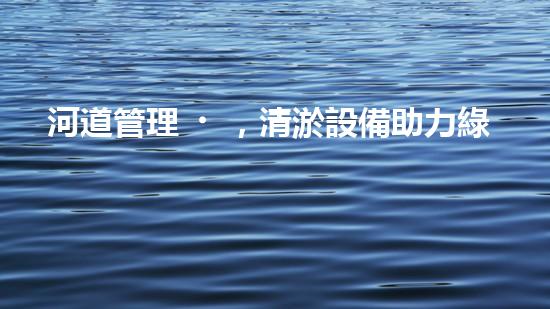 河道管理，清淤設備助力綠色生態(tài)恢復